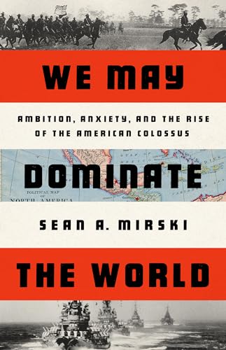 We May Dominate the World: Ambition, Anxiety, and the Rise of the American Colossus 